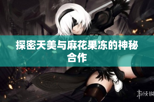 探密天美与麻花果冻的神秘合作