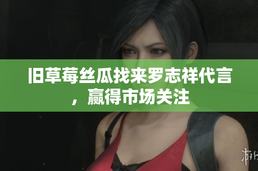 旧草莓丝瓜找来罗志祥代言，赢得市场关注