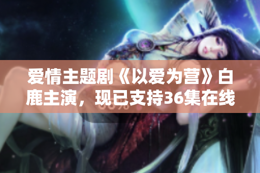 爱情主题剧《以爱为营》白鹿主演，现已支持36集在线观看！