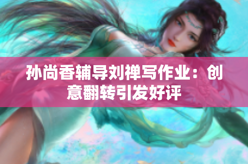 孙尚香辅导刘禅写作业：创意翻转引发好评