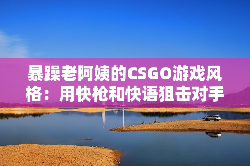 暴躁老阿姨的CSGO游戏风格：用快枪和快语狙击对手