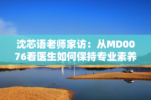 沈芯语老师家访：从MD0076看医生如何保持专业素养
