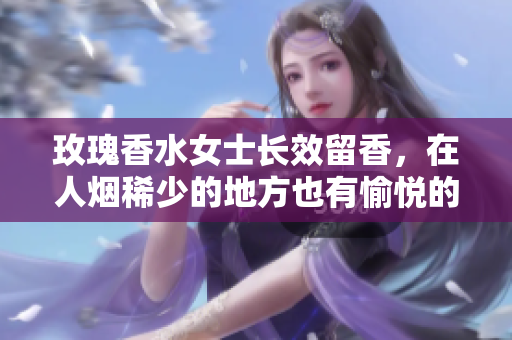 玫瑰香水女士长效留香，在人烟稀少的地方也有愉悦的感觉