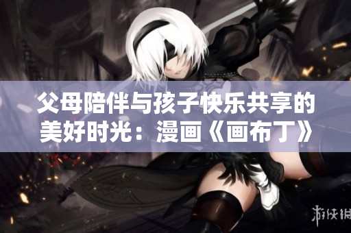 父母陪伴与孩子快乐共享的美好时光：漫画《画布丁》第83话