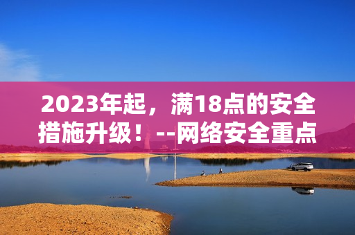 2023年起，满18点的安全措施升级！--网络安全重点发力