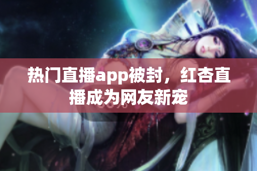 热门直播app被封，红杏直播成为网友新宠