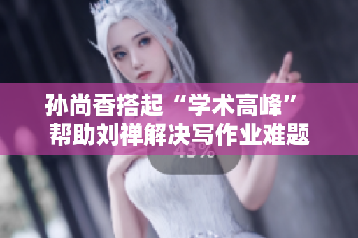 孙尚香搭起“学术高峰” 帮助刘禅解决写作业难题
