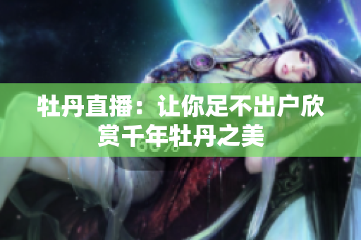 牡丹直播：让你足不出户欣赏千年牡丹之美