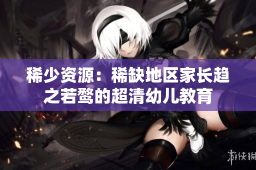稀少资源：稀缺地区家长趋之若鹜的超清幼儿教育