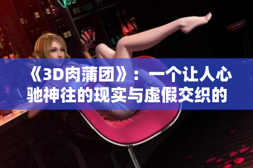 《3D肉蒲团》：一个让人心驰神往的现实与虚假交织的世界