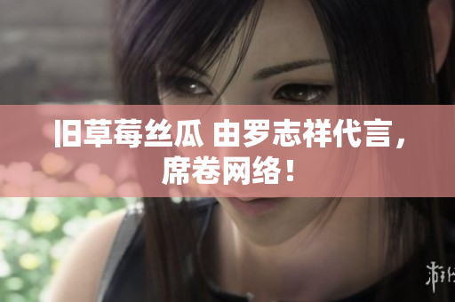 旧草莓丝瓜 由罗志祥代言，席卷网络！