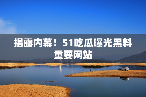 揭露内幕！51吃瓜曝光黑料重要网站