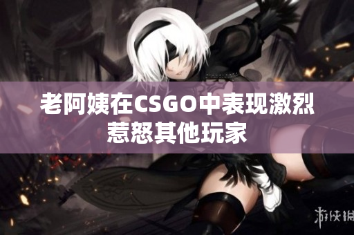 老阿姨在CSGO中表现激烈惹怒其他玩家