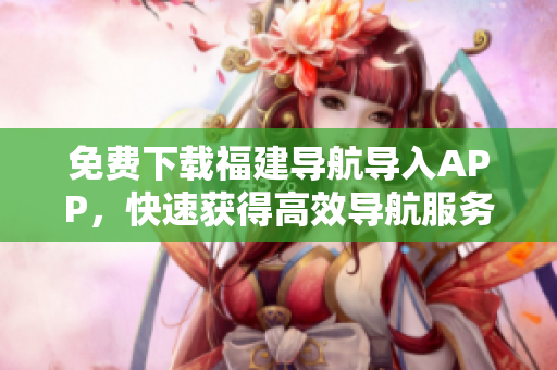 免费下载福建导航导入APP，快速获得高效导航服务