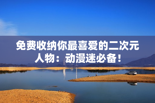 免费收纳你最喜爱的二次元人物：动漫迷必备！