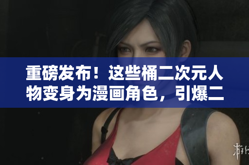 重磅发布！这些桶二次元人物变身为漫画角色，引爆二次元世界！