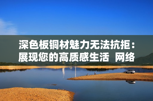 深色板铜材魅力无法抗拒：展现您的高质感生活  网络编辑专访