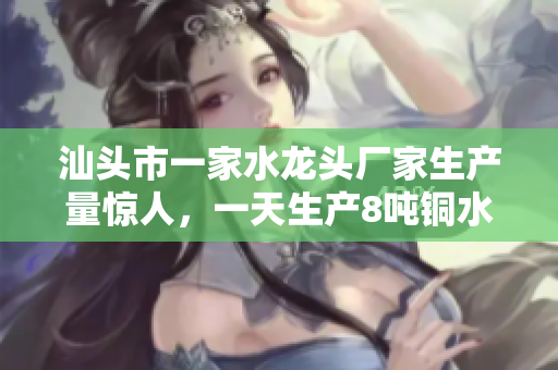 汕头市一家水龙头厂家生产量惊人，一天生产8吨铜水龙头！