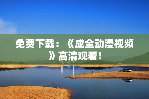 免费下载：《成全动漫视频》高清观看！