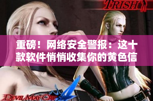 重磅！网络安全警报：这十款软件悄悄收集你的黄色信息！
