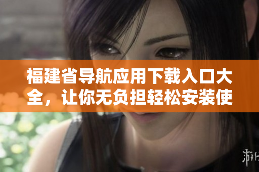 福建省导航应用下载入口大全，让你无负担轻松安装使用！
