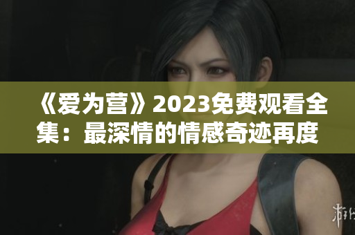 《爱为营》2023免费观看全集：最深情的情感奇迹再度上演
