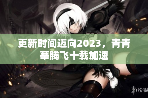 更新时间迈向2023，青青莘腾飞十载加速