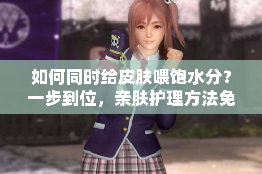 如何同时给皮肤喂饱水分？一步到位，亲肤护理方法免费分享！