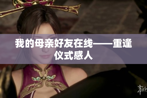我的母亲好友在线——重逢仪式感人