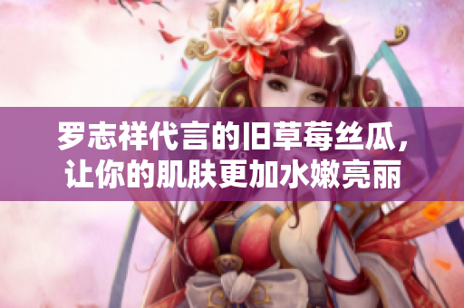 罗志祥代言的旧草莓丝瓜，让你的肌肤更加水嫩亮丽