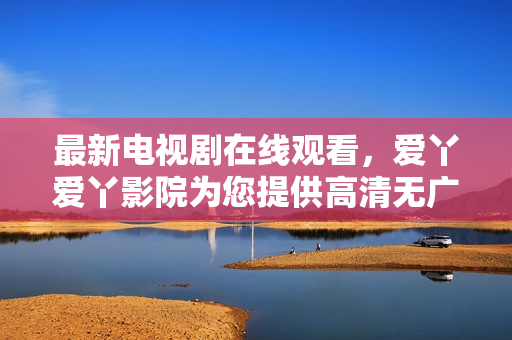 最新电视剧在线观看，爱丫爱丫影院为您提供高清无广告资源