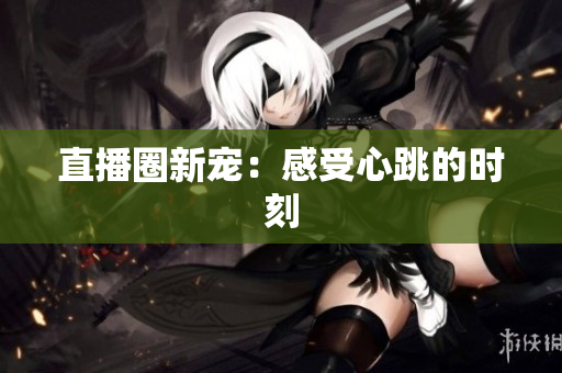 直播圈新宠：感受心跳的时刻