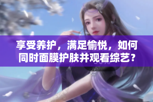 享受养护，满足愉悦，如何同时面膜护肤并观看综艺？