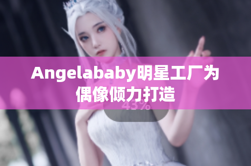 Angelababy明星工厂为偶像倾力打造