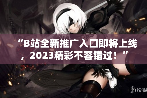 “B站全新推广入口即将上线，2023精彩不容错过！”