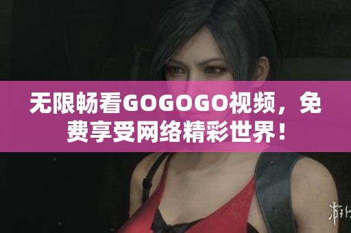 无限畅看GOGOGO视频，免费享受网络精彩世界！