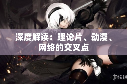 深度解读：理论片、动漫、网络的交叉点