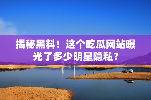 揭秘黑料！这个吃瓜网站曝光了多少明星隐私？