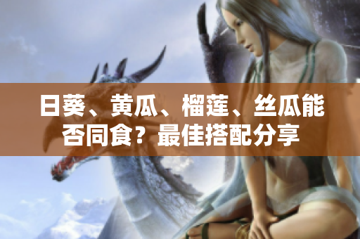 日葵、黄瓜、榴莲、丝瓜能否同食？最佳搭配分享