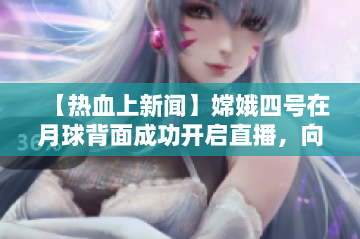 【热血上新闻】嫦娥四号在月球背面成功开启直播，向地球传递惊人图像！