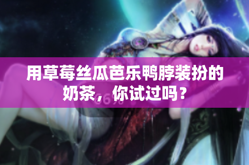 用草莓丝瓜芭乐鸭脖装扮的奶茶，你试过吗？