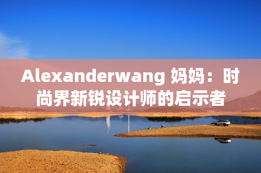 Alexanderwang 妈妈：时尚界新锐设计师的启示者