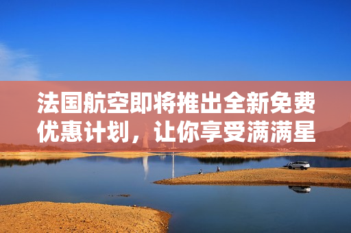 法国航空即将推出全新免费优惠计划，让你享受满满星辰之旅