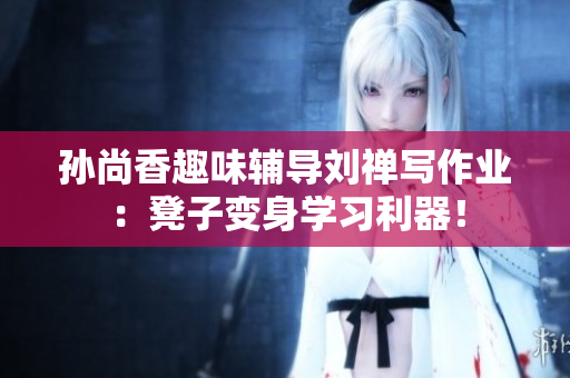 孙尚香趣味辅导刘禅写作业：凳子变身学习利器！