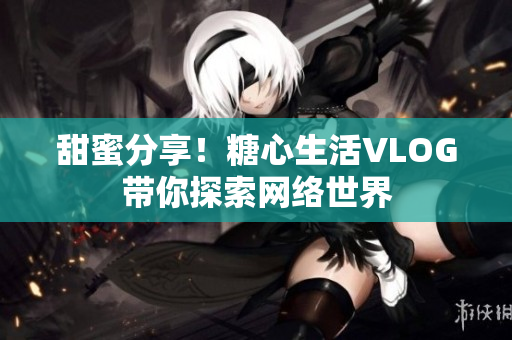甜蜜分享！糖心生活VLOG带你探索网络世界