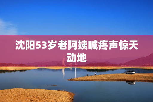 沈阳53岁老阿姨喊疼声惊天动地
