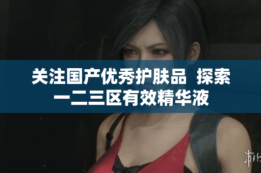 关注国产优秀护肤品  探索一二三区有效精华液