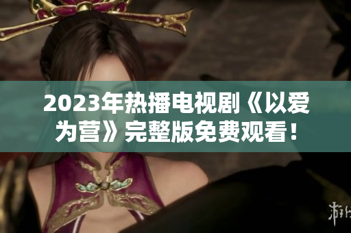 2023年热播电视剧《以爱为营》完整版免费观看！