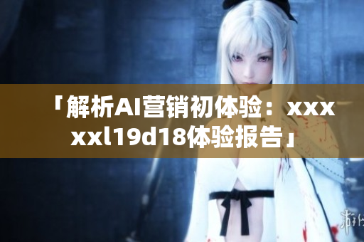「解析AI营销初体验：xxxxxl19d18体验报告」