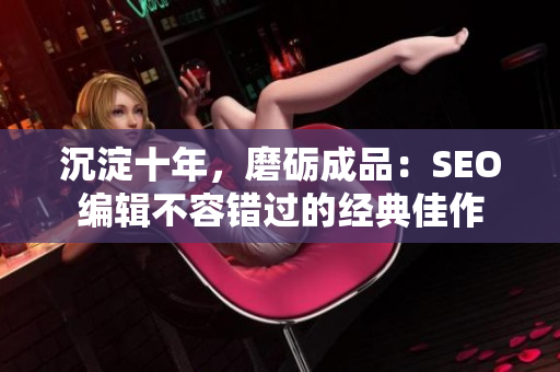 沉淀十年，磨砺成品：SEO编辑不容错过的经典佳作